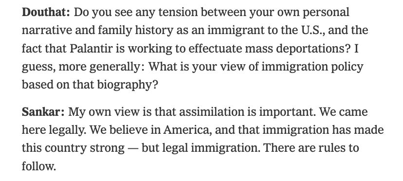 Douthat: Do you see any tension between your own personal narrative and family history as an immigrant to the U.S., and the fact that Palantir is working to effectuate mass deportations? I guess, more generally: What is your view of immigration policy based on that biography?

Sankar: My own view is that assimilation is important. We came here legally. We believe in America, and that immigration has made this country strong — but legal immigration. There are rules to follow.

