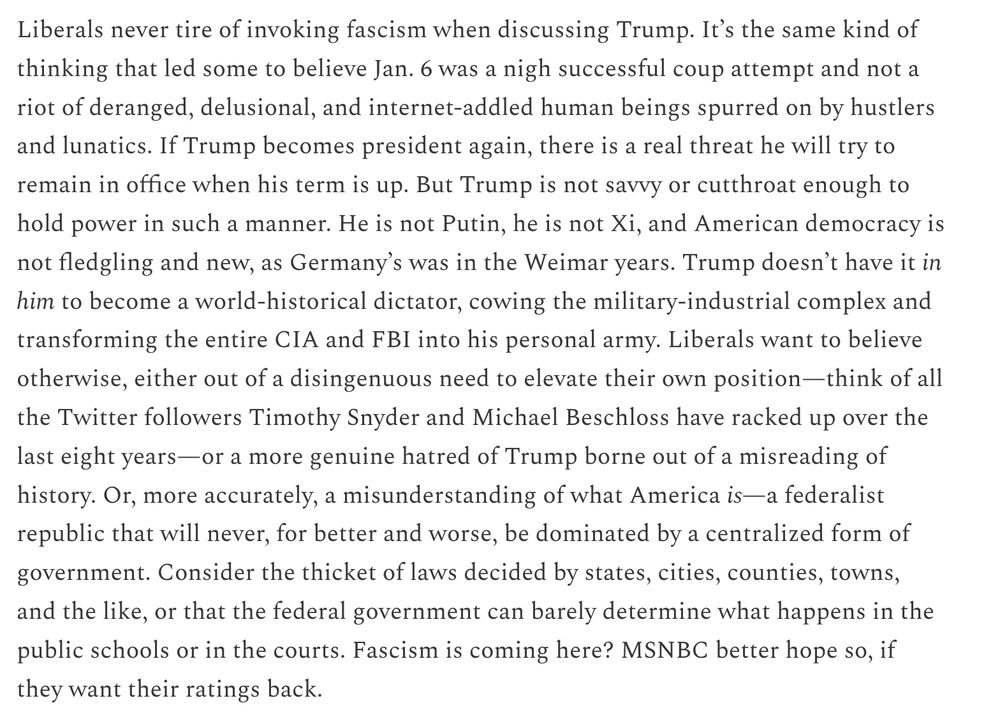 Liberals never tire of invoking fascism when discussing Trump. It’s the same kind of thinking that led some to believe Jan. 6 was a nigh successful coup attempt and not a riot of deranged, delusional, and internet-addled human beings spurred on by hustlers and lunatics. If Trump becomes president again, there is a real threat he will try to remain in office when his term is up. But Trump is not savvy or cutthroat enough to hold power in such a manner. He is not Putin, he is not Xi, and American democracy is not fledgling and new, as Germany’s was in the Weimar years. Trump doesn’t have it in him to become a world-historical dictator, cowing the military-industrial complex and transforming the entire CIA and FBI into his personal army. Liberals want to believe otherwise, either out of a disingenuous need to elevate their own position—think of all the Twitter followers Timothy Snyder and Michael Beschloss have racked up over the last eight years—or a more genuine hatred of Trump borne out of a misreading of history. Or, more accurately, a misunderstanding of what America is—a federalist republic that will never, for better and worse, be dominated by a centralized form of government. Consider the thicket of laws decided by states, cities, counties, towns, and the like, or that the federal government can barely determine what happens in the public schools or in the courts. Fascism is coming here? MSNBC better hope so, if they want their ratings back.

