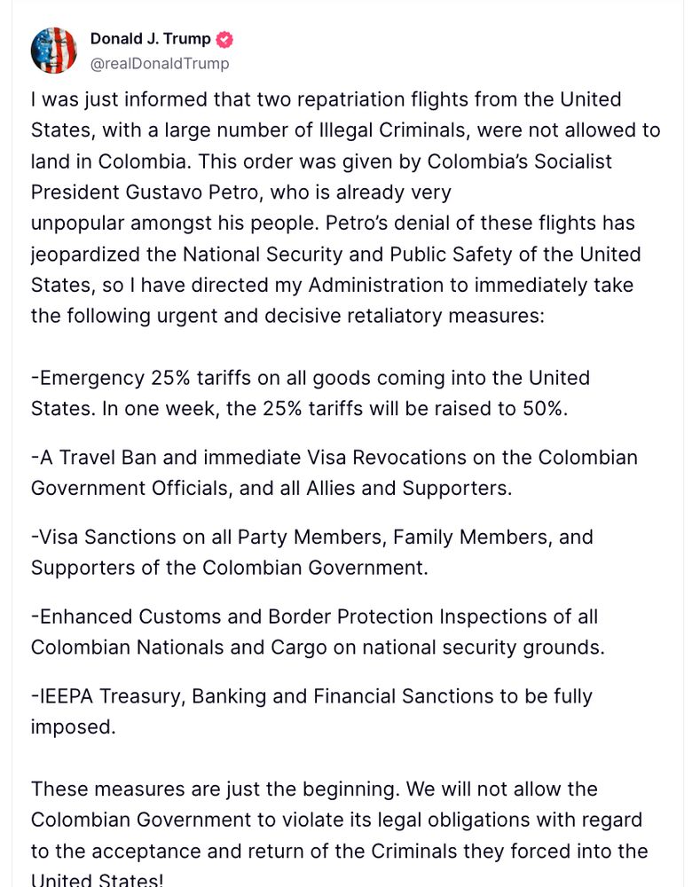 
I was just informed that two repatriation flights from the United States, with a large number of Illegal Criminals, were not allowed to land in Colombia. This order was given by Colombia’s Socialist President Gustavo Petro, who is already very unpopular amongst his people. Petro’s denial of these flights has jeopardized the National Security and Public Safety of the United States, so I have directed my Administration to immediately take the following urgent and decisive retaliatory measures:
 
-Emergency 25% tariffs on all goods coming into the United States. In one week, the 25% tariffs will be raised to 50%.

-A Travel Ban and immediate Visa Revocations on the Colombian Government Officials, and all Allies and Supporters.

-Visa Sanctions on all Party Members, Family Members, and Supporters of the Colombian Government. 

-Enhanced Customs and Border Protection Inspections of all Colombian Nationals and Cargo on national security grounds.

-IEEPA Treasury, Banking and Financial Sanctions to be fully imposed. 
 
These measures are just the beginning. We will not allow the Colombian Government to violate its legal obligations with regard to the acceptance and return of the Criminals they forced into the United States!