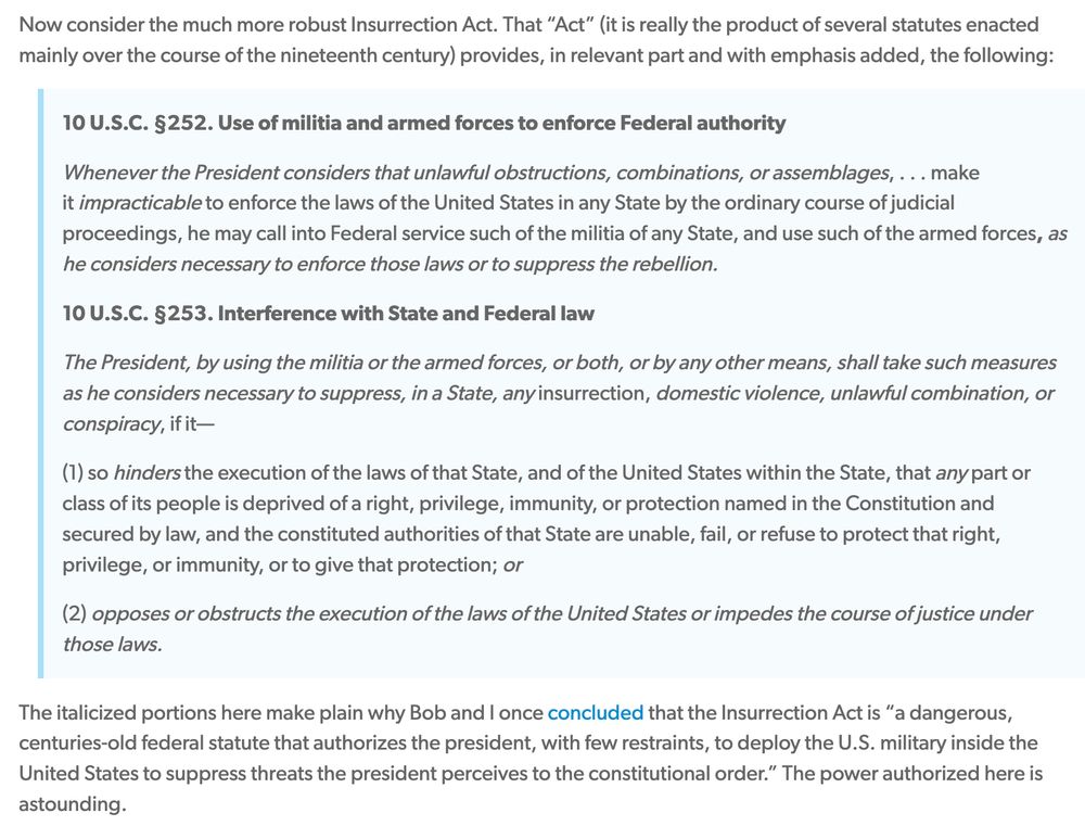 Now consider the much more robust Insurrection Act. That “Act” (it is really the product of several statutes enacted mainly over the course of the nineteenth century) provides, in relevant part and with emphasis added, the following:

10 U.S.C. §252. Use of militia and armed forces to enforce Federal authority

Whenever the President considers that unlawful obstructions, combinations, or assemblages, . . . make it impracticable to enforce the laws of the United States in any State by the ordinary course of judicial proceedings, he may call into Federal service such of the militia of any State, and use such of the armed forces, as he considers necessary to enforce those laws or to suppress the rebellion.

10 U.S.C. §253. Interference with State and Federal law

The President, by using the militia or the armed forces, or both, or by any other means, shall take such measures as he considers necessary to suppress, in a State, any insurrection, domestic violence, unlawful combination, or conspiracy, if it—

(1) so hinders the execution of the laws of that State, and of the United States within the State, that any part or class of its people is deprived of a right, privilege, immunity, or protection named in the Constitution and secured by law, and the constituted authorities of that State are unable, fail, or refuse to protect that right, privilege, or immunity, or to give that protection; or

(2) opposes or obstructs the execution of the laws of the United States or impedes the course of justice under those laws.

The italicized portions here make plain why Bob and I once concluded that the Insurrection Act is “a dangerous, centuries-old federal statute that authorizes the president, with few restraints, to deploy the U.S. military inside the United States to suppress threats the president perceives to the constitutional order.” The power authorized here is astounding.

