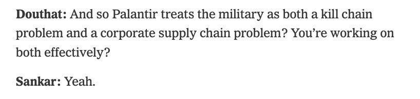
Douthat: And so Palantir treats the military as both a kill chain problem and a corporate supply chain problem? You’re working on both effectively?

Sankar: Yeah.

