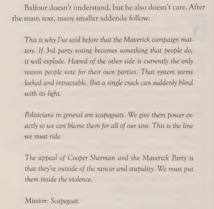 Balfour doesn’t understand, but he also doesn’t care. After
the main text, many smaller addenda follow:
This is why I’ve said before that the Maverick campaign matters. If 3rd party voting becomes something that people do,
it will explode. Hatred of the other side is currently the only
reason people vote for their own parties. That system seems
locked and intractable. But a single crack can suddenly blind
with its light.
Politicians in general are scapegoats. We give them power exactly so we can blame them for all of our sins. This is the line
we must ride.
The appeal of Cooper Sherman and the Maverick Party is
that they’re outside of the rancor and stupidity. We must put
them inside the violence.
Mission: Scapegoat. 