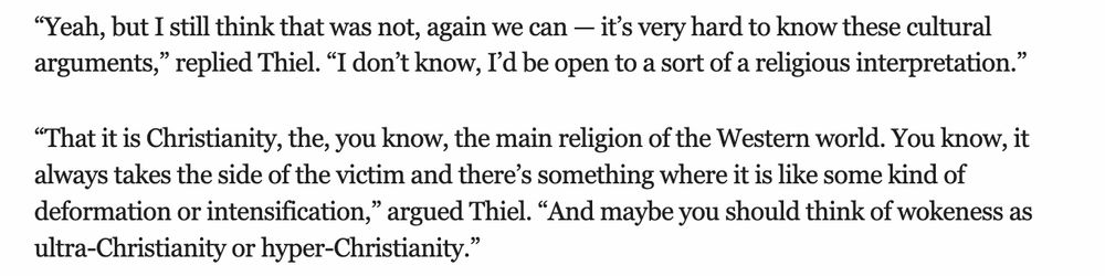 “Yeah, but I still think that was not, again we can — it’s very hard to know these cultural arguments,” replied Thiel. “I don’t know, I’d be open to a sort of a religious interpretation.” “That it is Christianity, the, you know, the main religion of the Western world. You know, it always takes the side of the victim and there’s something where it is like some kind of deformation or intensification,” argued Thiel. “And maybe you should think of wokeness as ultra-Christianity or hyper-Christianity.” 