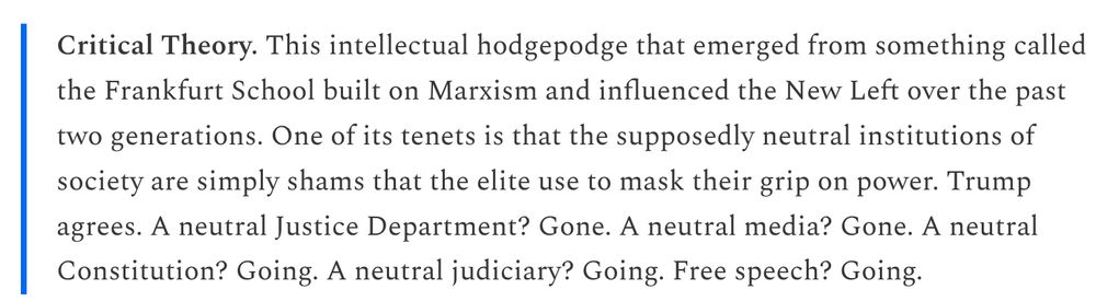 Critical Theory. This intellectual hodgepodge that emerged from something called the Frankfurt School built on Marxism and influenced the New Left over the past two generations. One of its tenets is that the supposedly neutral institutions of society are simply shams that the elite use to mask their grip on power. Trump agrees. A neutral Justice Department? Gone. A neutral media? Gone. A neutral Constitution? Going. A neutral judiciary? Going. Free speech? Going.

