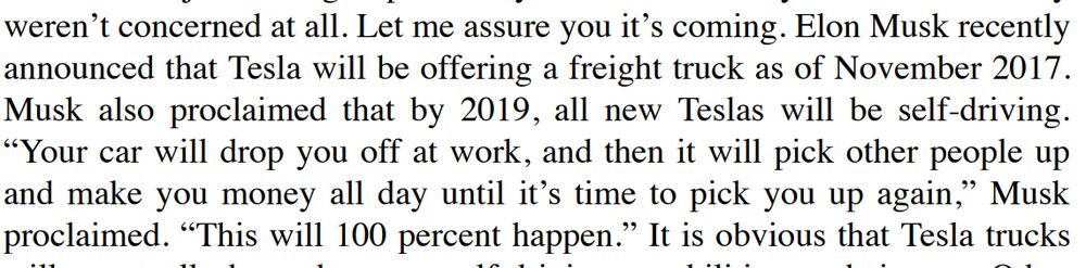 . Elon Musk recently
announced that Tesla will be offering a freight truck as of November 2017.
Musk also proclaimed that by 2019, all new Teslas will be self-driving.
“Your car will drop you off at work, and then it will pick other people up
and make you money all day until it’s time to pick you up again,” Musk
proclaimed. “This will 100 percent happen.”