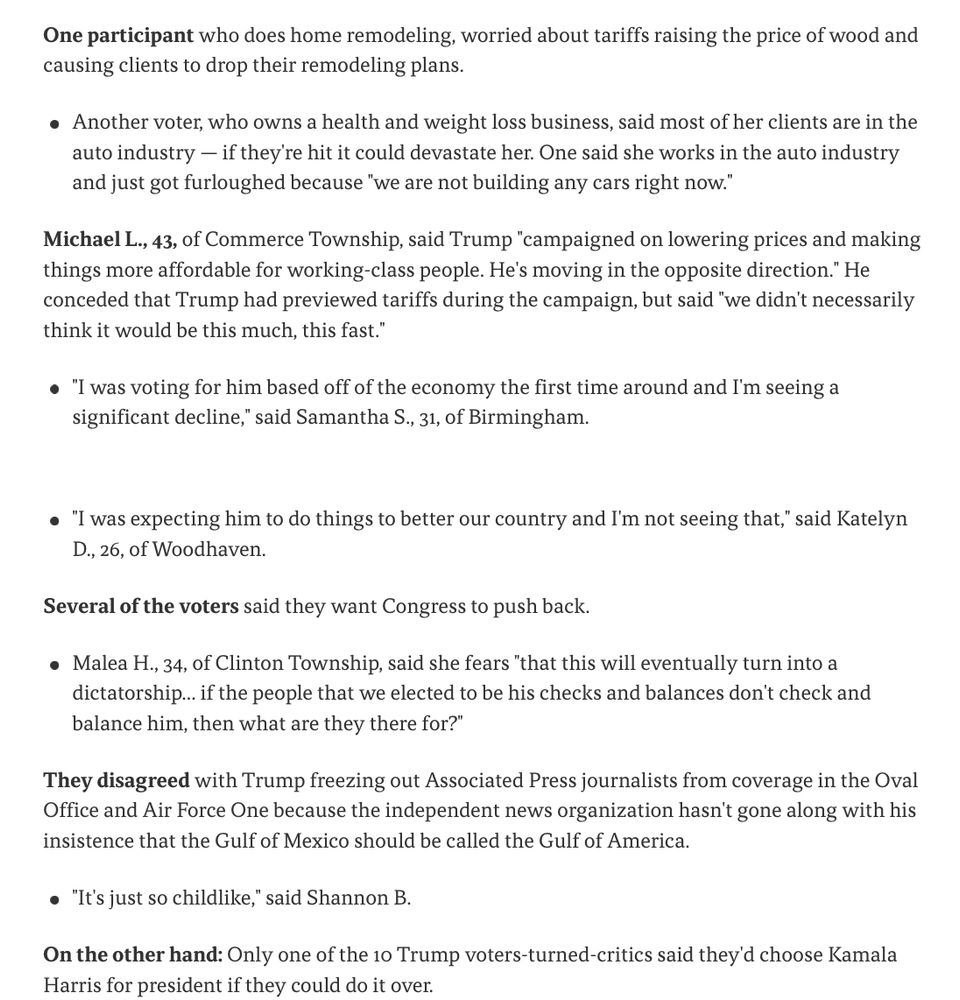 One participant who does home remodeling, worried about tariffs raising the price of wood and causing clients to drop their remodeling plans.

    Another voter, who owns a health and weight loss business, said most of her clients are in the auto industry — if they're hit it could devastate her. One said she works in the auto industry and just got furloughed because "we are not building any cars right now."

Michael L., 43, of Commerce Township, said Trump "campaigned on lowering prices and making things more affordable for working-class people. He's moving in the opposite direction." He conceded that Trump had previewed tariffs during the campaign, but said "we didn't necessarily think it would be this much, this fast."

    "I was voting for him based off of the economy the first time around and I'm seeing a significant decline," said Samantha S., 31, of Birmingham.

    "I was expecting him to do things to better our country and I'm not seeing that," said Katelyn D., 26, of Woodhaven.

Several of the voters said they want Congress to push back.

    Malea H., 34, of Clinton Township, said she fears "that this will eventually turn into a dictatorship... if the people that we elected to be his checks and balances don't check and balance him, then what are they there for?"

They disagreed with Trump freezing out Associated Press journalists from coverage in the Oval Office and Air Force One because the independent news organization hasn't gone along with his insistence that the Gulf of Mexico should be called the Gulf of America.

    "It's just so childlike," said Shannon B.

On the other hand: Only one of the 10 Trump voters-turned-critics said they'd choose Kamala Harris for president if they could do it over.