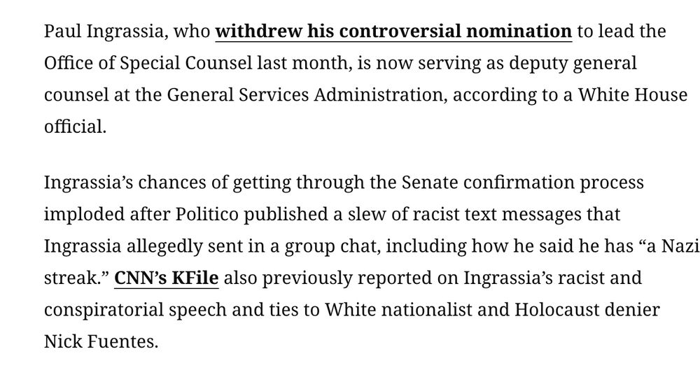 Paul Ingrassia, who withdrew his controversial nomination to lead the Office of Special Counsel last month, is now serving as deputy general counsel at the General Services Administration, according to a White House official.

Ingrassia’s chances of getting through the Senate confirmation process imploded after Politico published a slew of racist text messages that Ingrassia allegedly sent in a group chat, including how he said he has “a Nazi streak.” CNN’s KFile also previously reported on Ingrassia’s racist and conspiratorial speech and ties to White nationalist and Holocaust denier Nick Fuentes.

