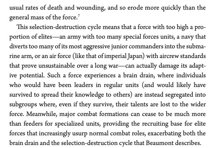 usual rates of death and wounding, and so erode more quickly than the
general mass of the force.7
This selection-destruction cycle means that a force with too high a proportion of elites—an army with too many special forces units, a navy that
diverts too many of its most aggressive junior commanders into the submarine arm, or an air force (like that of imperial Japan) with aircrew standards
that prove unsustainable over a long war—can actually damage its adaptive potential. Such a force experiences a brain drain, where individuals
who would have been leaders in regular units (and would likely have
survived to spread their knowledge to others) are instead segregated into
subgroups where, even if they survive, their talents are lost to the wider
force. Meanwhile, major combat formations can cease to be much more
than feeders for specialized units, providing the recruiting base for elite
forces that increasingly usurp normal combat roles, exacerbating both the
brain drain and the selection-destruction cycle that Beaumont describes.