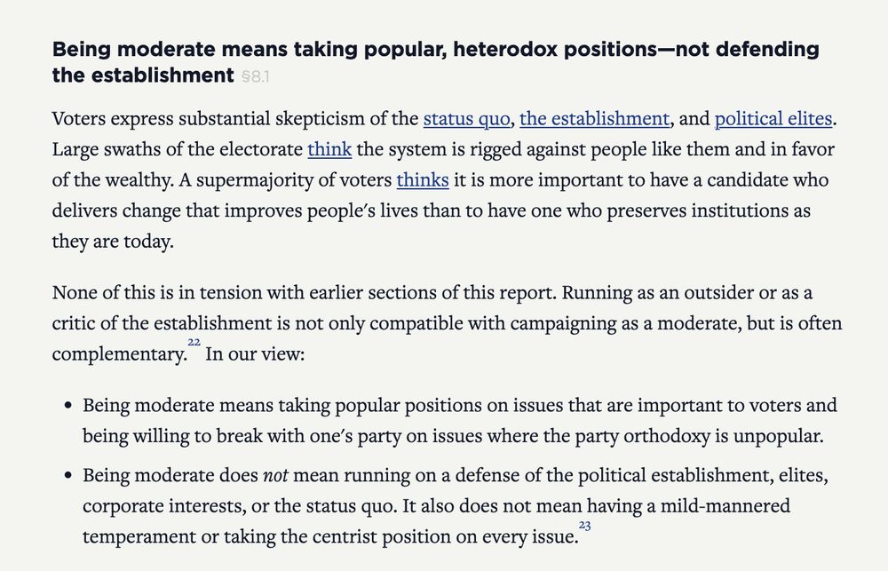 Being moderate means taking popular, heterodox positions—not defending the establishment

Voters express substantial skepticism of the status quo, the establishment, and political elites. Large swaths of the electorate think the system is rigged against people like them and in favor of the wealthy. A supermajority of voters thinks it is more important to have a candidate who delivers change that improves people's lives than to have one who preserves institutions as they are today.

None of this is in tension with earlier sections of this report. Running as an outsider or as a critic of the establishment is not only compatible with campaigning as a moderate, but is often complementary.22 In our view:

Being moderate means taking popular positions on issues that are important to voters and being willing to break with one's party on issues where the party orthodoxy is unpopular.

Being moderate does not mean running on a defense of the political establishment, elites, corporate interests, or the status quo. It also does not mean having a mild-mannered temperament or taking the centrist position on every issue.23

