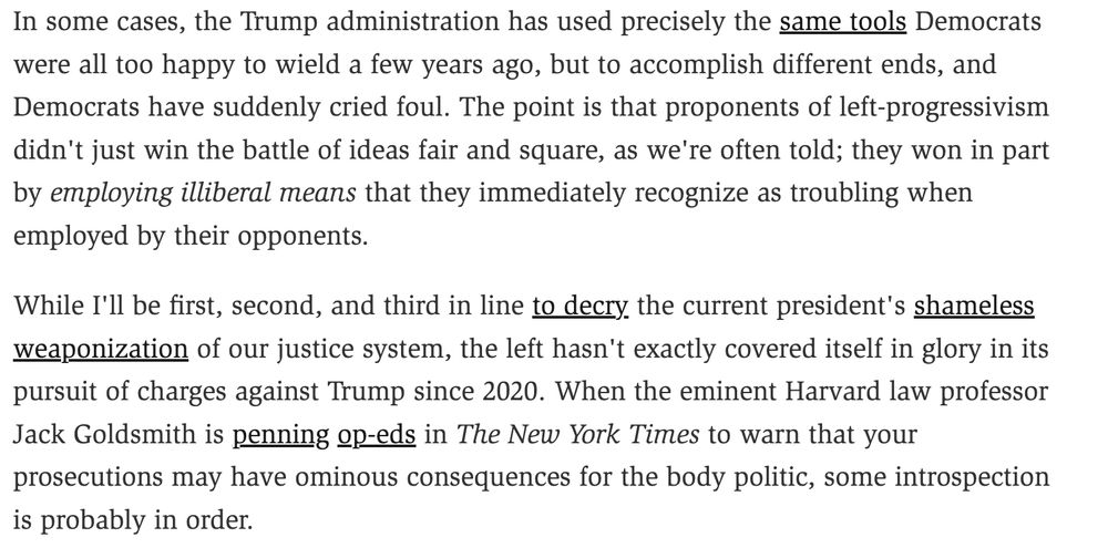 
In some cases, the Trump administration has used precisely the same tools Democrats were all too happy to wield a few years ago, but to accomplish different ends, and Democrats have suddenly cried foul. The point is that proponents of left-progressivism didn't just win the battle of ideas fair and square, as we're often told; they won in part by employing illiberal means that they immediately recognize as troubling when employed by their opponents.

While I'll be first, second, and third in line to decry the current president's shameless weaponization of our justice system, the left hasn't exactly covered itself in glory in its pursuit of charges against Trump since 2020. When the eminent Harvard law professor Jack Goldsmith is penning op-eds in The New York Times to warn that your prosecutions may have ominous consequences for the body politic, some introspection is probably in order.