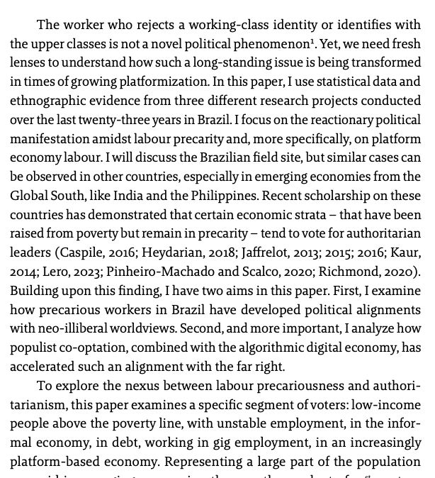The worker who rejects a working-class identity or identifies with
the upper classes is not a novel political phenomenon¹. Yet, we need fresh
lenses to understand how such a long-standing issue is being transformed
in times of growing platformization. In this paper, I use statistical data and
ethnographic evidence from three different research projects conducted
over the last twenty-three years in Brazil. I focus on the reactionary political
manifestation amidst labour precarity and, more specifically, on platform
economy labour. I will discuss the Brazilian field site, but similar cases can
be observed in other countries, especially in emerging economies from the
Global South, like India and the Philippines. Recent scholarship on these
countries has demonstrated that certain economic strata – that have been
raised from poverty but remain in precarity – tend to vote for authoritarian
leaders (Caspile, 2016; Heydarian, 2018; Jaffrelot, 2013; 2015; 2016; Kaur,
2014; Lero, 2023; Pinheiro-Machado and Scalco, 2020; Richmond, 2020).
Building upon this finding, I have two aims in this paper. First, I examine
how precarious workers in Brazil have developed political alignments
with neo-illiberal worldviews. Second, and more important, I analyze how
populist co-optation, combined with the algorithmic digital economy, has
accelerated such an alignment with the far right.
To explore the nexus between labour precariousness and authoritarianism, this paper examines a specific segment of voters: low-income
people above the poverty line, with unstable employment, in the informal economy, in debt, working in gig employment, in an increasingly
platform-based economy. Representing a large part of the population
pyramid in emerging economies, they are the product of 21st-century
economic growth. 