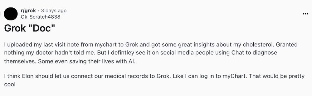 
I uploaded my last visit note from mychart to Grok and got some great insights about my cholesterol. Granted nothing my doctor hadn't told me. But I defintley see it on social media people using Chat to diagnose themselves. Some even saving their lives with AI.

I think Elon should let us connect our medical records to Grok. Like I can log in to myChart. That would be pretty cool


