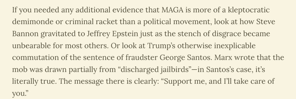 If you needed any additional evidence that MAGA is more of a kleptocratic demimonde or criminal racket than a political movement, look at how Steve Bannon gravitated to Jeffrey Epstein just as the stench of disgrace became unbearable for most others. Or look at Trump’s otherwise inexplicable commutation of the sentence of fraudster George Santos. Marx wrote that the mob was drawn partially from “discharged jailbirds”—in Santos’s case, it’s literally true. The message there is clearly: “Support me, and I’ll take care of you.”