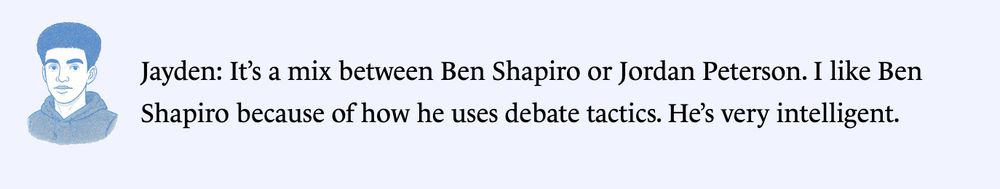 Jayden: It’s a mix between Ben Shapiro or Jordan Peterson. I like Ben Shapiro because of how he uses debate tactics. He’s very intelligent.