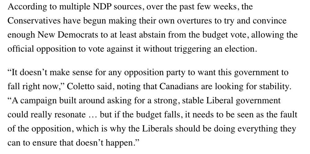 
According to multiple NDP sources, over the past few weeks, the Conservatives have begun making their own overtures to try and convince enough New Democrats to at least abstain from the budget vote, allowing the official opposition to vote against it without triggering an election.

“It doesn’t make sense for any opposition party to want this government to fall right now,” Coletto said, noting that Canadians are looking for stability. “A campaign built around asking for a strong, stable Liberal government could really resonate … but if the budget falls, it needs to be seen as the fault of the opposition, which is why the Liberals should be doing everything they can to ensure that doesn’t happen.”


