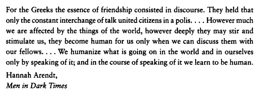For the Greeks the essence of friendship consisted in discourse. They held that only the constant interchange of talk united citizens in a p o l i s . . . . However much we are affected by the things of the world, however deeply they may stir and stimulate us, they become human for us only when we can discuss them with our fellows.... We humanize what is going on in the world and in ourselves only by speaking of it; and in the course of speaking of it we learn to be human.

Hannah Arendt,
Men in Dark Times