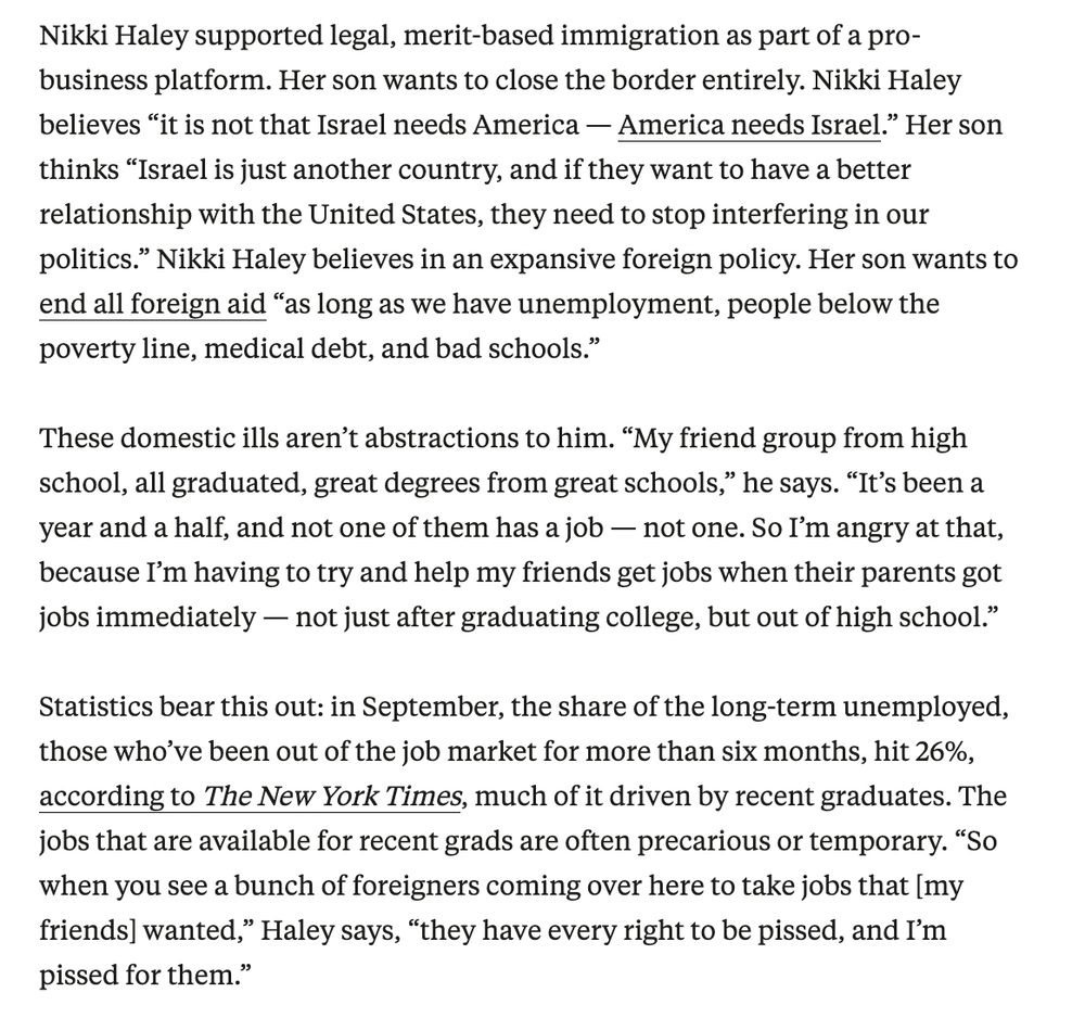Nikki Haley supported legal, merit-based immigration as part of a pro-business platform. Her son wants to close the border entirely. Nikki Haley believes “it is not that Israel needs America — America needs Israel.” Her son thinks “Israel is just another country, and if they want to have a better relationship with the United States, they need to stop interfering in our politics.” Nikki Haley believes in an expansive foreign policy. Her son wants to end all foreign aid “as long as we have unemployment, people below the poverty line, medical debt, and bad schools.”

These domestic ills aren’t abstractions to him. “My friend group from high school, all graduated, great degrees from great schools,” he says. “It’s been a year and a half, and not one of them has a job — not one. So I’m angry at that, because I’m having to try and help my friends get jobs when their parents got jobs immediately — not just after graduating college, but out of high school.”

Statistics bear this out: in September, the share of the long-term unemployed, those who’ve been out of the job market for more than six months, hit 26%, according to The New York Times, much of it driven by recent graduates. The jobs that are available for recent grads are often precarious or temporary. “So when you see a bunch of foreigners coming over here to take jobs that [my friends] wanted,” Haley says, “they have every right to be pissed, and I’m pissed for them.”


