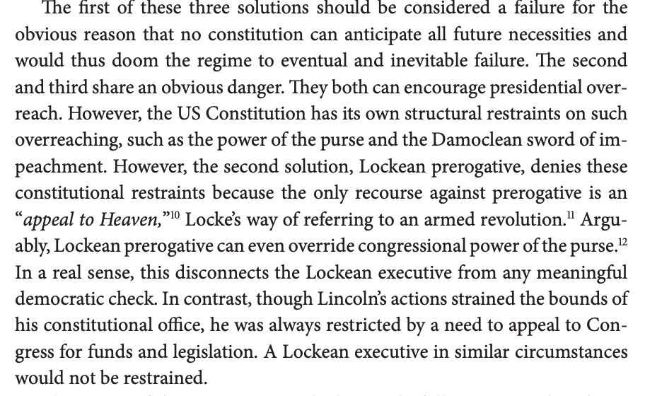 The first of these three solutions should be considered a failure for the obvious reason that no constitution can anticipate all future necessities and would thus doom the regime to eventual and inevitable failure. The second and third share an obvious danger. They both can encourage presidential overreach. However, the US Constitution has its own structural restraints on such overreaching, such as the power of the purse and the Damoclean sword of impeachment. However, the second solution, Lockean prerogative, denies these constitutional restraints because the only recourse against prerogative is an “appeal to Heaven,”10 Locke’s way of referring to an armed revolution.11 Arguably, Lockean prerogative can even override congressional power of the purse.12 In a real sense, this disconnects the Lockean executive from any meaningful democratic check. In contrast, though Lincoln’s actions strained the bounds of his constitutional office, he was always restricted by a need to appeal to Congress for funds and legislation. A Lockean executive in similar circumstances would not be restrained.
