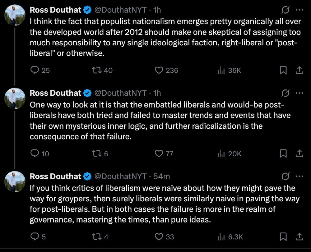 I think the fact that populist nationalism emerges pretty organically all over the developed world after 2012 should make one skeptical of assigning too much responsibility to any single ideological faction, right-liberal or "post-liberal" or otherwise.

One way to look at it is that the embattled liberals and would-be post-liberals have both tried and failed to master trends and events that have their own mysterious inner logic, and further radicalization is the consequence of that failure.

If you think critics of liberalism were naive about how they might pave the way for groypers, then surely liberals were similarly naive in paving the way for post-liberals. But in both cases the failure is more in the realm of governance, mastering the times, than pure ideas.