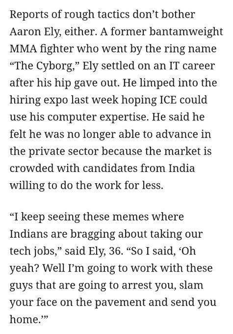  Reports of rough tactics don’t bother Aaron Ely, either. A former bantamweight MMA fighter who went by the ring name “The Cyborg,” Ely settled on an IT career after his hip gave out. He limped into the hiring expo last week hoping ICE could use his computer expertise. He said he felt he was no longer able to advance in the private sector because the market is crowded with candidates from India willing to do the work for less. “I keep seeing these memes where Indians are bragging about taking our tech jobs,” said Ely, 36. “So I said, ‘Oh yeah? Well I’m going to work with these guys that are going to arrest you, slam your face on the pavement and send you home.’”