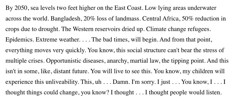 By 2050, sea levels two feet higher on the East Coast. Low lying areas underwater across the world. Bangladesh, 20% loss of landmass. Central Africa, 50% reduction in crops due to drought. The Western reservoirs dried up. Climate change refugees. Epidemics. Extreme weather. . . . The bad times, will begin. And from that point, everything moves very quickly. You know, this social structure can't bear the stress of multiple crises. Opportunistic diseases, anarchy, martial law, the tipping point. And this isn't in some, like, distant future. You will live to see this. You know, my children will experience this unliveability. This, uh . . . Damn. I'm sorry. I just . . . You know, I . . . I thought things could change, you know? I thought . . . I thought people would listen.