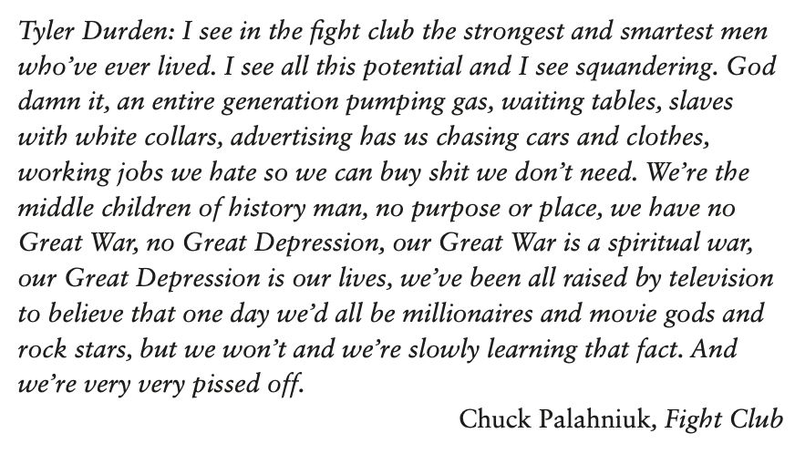 Tyler Durden: I see in the fight club the strongest and smartest men
who’ve ever lived. I see all this potential and I see squandering. God
damn it, an entire generation pumping gas, waiting tables, slaves
with white collars, advertising has us chasing cars and clothes,
working jobs we hate so we can buy shit we don’t need. We’re the
middle children of history man, no purpose or place, we have no
Great War, no Great Depression, our Great War is a spiritual war,
our Great Depression is our lives, we’ve been all raised by television
to believe that one day we’d all be millionaires and movie gods and
rock stars, but we won’t and we’re slowly learning that fact. And
we’re very very pissed off.
 Chuck Palahniuk, Fight Club