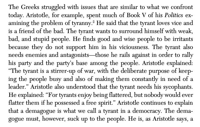 The Greeks struggled with issues that are similar to what we confront
today. Aristotle, for example, spent much of Book V of his Politics examining the problem of tyranny.2
 He said that the tyrant loves vice and
is a friend of the bad. The tyrant wants to surround himself with weak,
bad, and stupid people. He finds good and wise people to be irritants
because they do not support him in his viciousness. The tyrant also
needs enemies and antagonists—those he rails against in order to rally
his party and the party’s base among the people. Aristotle explained:
“The tyrant is a stirrer-up of war, with the deliberate purpose of keeping the people busy and also of making them constantly in need of a
leader.” Aristotle also understood that the tyrant needs his sycophants.
He explained: “For tyrants enjoy being flattered, but nobody would ever
flatter them if he possessed a free spirit.” Aristotle continues to explain
that a demagogue is what we call a tyrant in a democracy. The demagogue must, however, suck up to the people. He is, as Aristotle says, a 