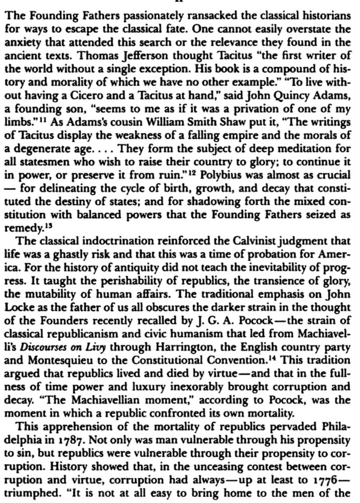 The Founding Fathers passionately ransacked the classical historians for ways to escape the classical fate. One cannot easily overstate the anxiety that attended this search or the relevance they found in the ancient texts. Thomas Jefferson thought Tacitus “the first writer of the world without a single exception. His book is a compound of history and morality of which we have no other example.” “To live without having a Cicero and a Tacitus at hand,” said John Quincy Adams, a founding son, “seems to me as if it was a privation of one of my limbs.” As Adams’s cousin William Smith Shaw put it, “The writings of Tacitus display the weakness of a falling empire and the morals of a degenerate age. . . . They form the subject of deep meditation for all statesmen who wish to raise their country to glory; to continue it in power, or preserve it from ruin.” Polybius was almost as crucial—for delineating the cycle of birth, growth, and decay that constituted the destiny of states; and for shadowing forth the mixed constitution with balanced powers that the Founding Fathers seized as remedy.

The classical indoctrination reinforced the Calvinist judgment that life was a ghastly risk and that this was a time of probation for America. For the history of antiquity did not teach the inevitability of progress. It taught the perishability of republics, the transience of glory, the mutability of human affairs. The traditional emphasis on John Locke as the father of us all obscures the darker strain in the thought of the Founders recently recalled by J. G. A. Pocock—the strain of classical republicanism and civic humanism that led from Machiavelli’s Discourses on Livy through Harrington, the English country party and Montesquieu to the Constitutional Convention. This tradition argued that republics lived and died by virtue—and that in the fullness of time power and luxury inexorably brought corruption and decay. “The Machiavellian moment,” according to Pocock, was the moment in which …