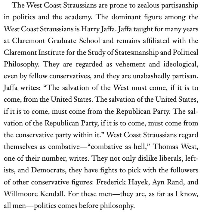 The West Coast Straussians are prone to zealous partisanship in politics and the academy. The dominant figure among the West Coast Straussians is Harry Jaffa. Jaffa taught for many years at Claremont Graduate School and remains affiliated with the Claremont Institute for the Study of Statesmanship and Political Philosophy. They are regarded as vehement and ideological, even by fellow conservatives, and they are unabashedly partisan. Jaffa writes: “The salvation of the West must come, if it is to come, from the United States. The salvation of the United States, if it is to come, must come from the Republican Party. The sal- vation of the Republican Party, if it is to come, must come from the conservative party within it.” West Coast Straussians regard themselves as combative—“combative as hell,” Thomas West, one of their number, writes. They not only dislike liberals, left- ists, and Democrats, they have fights to pick with the followers of other conservative figures: Frederick Hayek, Ayn Rand, and Willmoore Kendall. For these men—they are, as far as I know, all men—politics comes before philosophy.