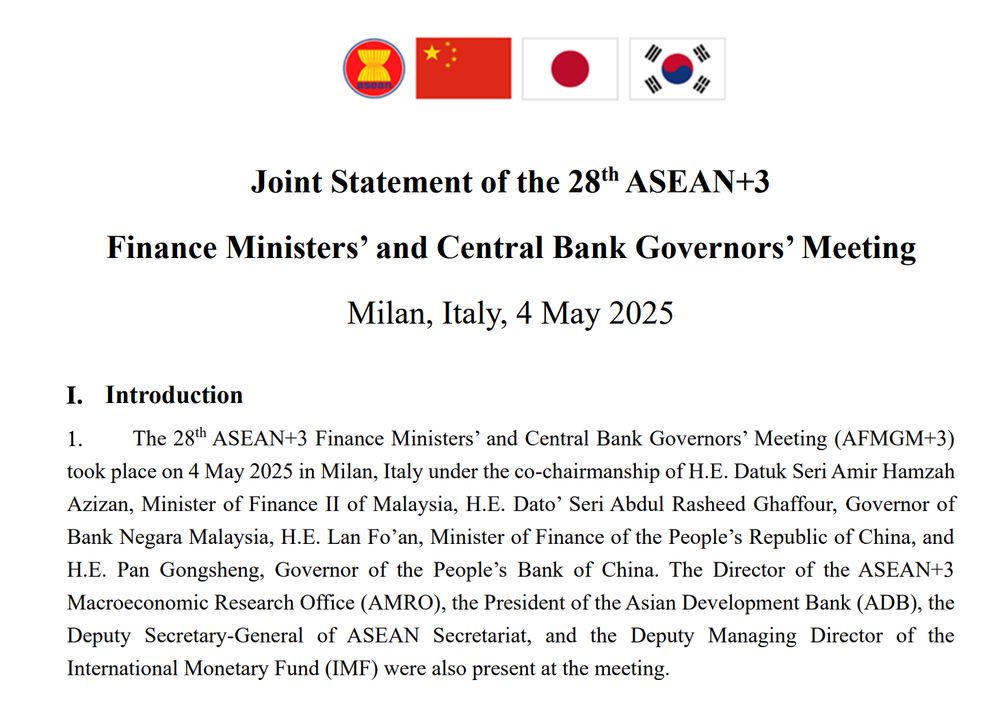 Joint Statement of the 28th ASEAN+3
Finance Ministers’ and Central Bank Governors’ Meeting
Milan, Italy, 4 May 2025
I. Introduction
1. The 28th ASEAN+3 Finance Ministers’ and Central Bank Governors’ Meeting (AFMGM+3)
took place on 4 May 2025 in Milan, Italy under the co-chairmanship of H.E. Datuk Seri Amir Hamzah
Azizan, Minister of Finance II of Malaysia, H.E. Dato’ Seri Abdul Rasheed Ghaffour, Governor of
Bank Negara Malaysia, H.E. Lan Fo’an, Minister of Finance of the People’s Republic of China, and
H.E. Pan Gongsheng, Governor of the People’s Bank of China. The Director of the ASEAN+3
Macroeconomic Research Office (AMRO), the President of the Asian Development Bank (ADB), the
Deputy Secretary-General of ASEAN Secretariat, and the Deputy Managing Director of the
International Monetary Fund (IMF) were also present at the meeting.