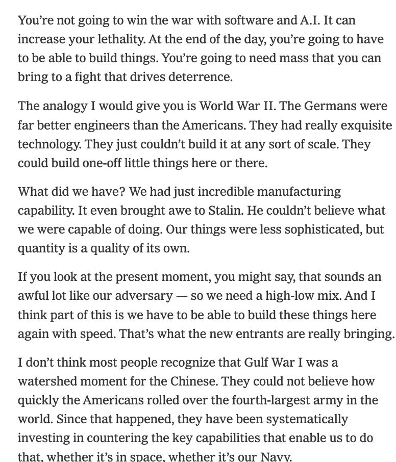 
You’re not going to win the war with software and A.I. It can increase your lethality. At the end of the day, you’re going to have to be able to build things. You’re going to need mass that you can bring to a fight that drives deterrence.

The analogy I would give you is World War II. The Germans were far better engineers than the Americans. They had really exquisite technology. They just couldn’t build it at any sort of scale. They could build one-off little things here or there.

What did we have? We had just incredible manufacturing capability. It even brought awe to Stalin. He couldn’t believe what we were capable of doing. Our things were less sophisticated, but quantity is a quality of its own.

If you look at the present moment, you might say, that sounds an awful lot like our adversary — so we need a high-low mix. And I think part of this is we have to be able to build these things here again with speed. That’s what the new entrants are really bringing.

I don’t think most people recognize that Gulf War I was a watershed moment for the Chinese. They could not believe how quickly the Americans rolled over the fourth-largest army in the world. Since that happened, they have been systematically investing in countering the key capabilities that enable us to do that, whether it’s in space, whether it’s our Navy.