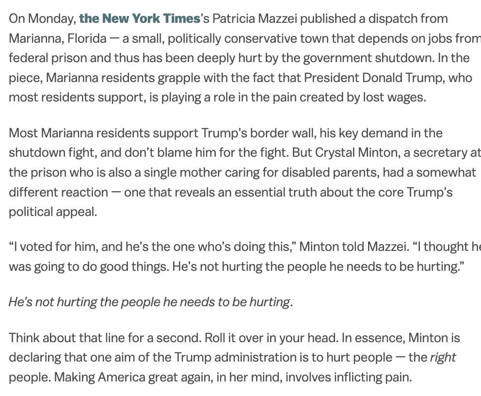 On Monday, the New York Times’s Patricia Mazzei published a dispatch from Marianna, Florida — a small, politically conservative town that depends on jobs from a federal prison and thus has been deeply hurt by the government shutdown. In the piece, Marianna residents grapple with the fact that President Donald Trump, who most residents support, is playing a role in the pain created by lost wages.
Most Marianna residents support Trump’s border wall, his key demand in the shutdown fight, and don’t blame him for the fight. But Crystal Minton, a secretary at the prison who is also a single mother caring for disabled parents, had a somewhat different reaction — one that reveals an essential truth about the core Trump’s political appeal.
“I voted for him, and he’s the one who’s doing this,” Minton told Mazzei. “I thought he was going to do good things. He’s not hurting the people he needs to be hurting.”
He’s not hurting the people he needs to be hurting.
Think about that line for a second. Roll it over in your head. In essence, Minton is declaring that one aim of the Trump administration is to hurt people — the right people. Making America great again, in her mind, involves inflicting pain.