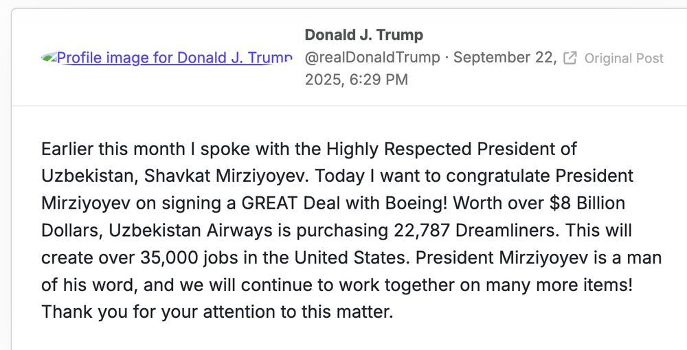Earlier this month I spoke with the Highly Respected President of Uzbekistan, Shavkat Mirziyoyev. Today I want to congratulate President Mirziyoyev on signing a GREAT Deal with Boeing! Worth over $8 Billion Dollars, Uzbekistan Airways is purchasing 22,787 Dreamliners. This will create over 35,000 jobs in the United States. President Mirziyoyev is a man of his word, and we will continue to work together on many more items! Thank you for your attention to this matter.