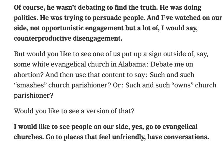 Of course, he wasn’t debating to find the truth. He was doing politics. He was trying to persuade people. And I’ve watched on our side, not opportunistic engagement but a lot of, I would say, counterproductive disengagement.
But would you like to see one of us put up a sign outside of, say, some white evangelical church in Alabama: Debate me on abortion? And then use that content to say: Such and such “smashes” church parishioner? Or: Such and such “owns” church parishioner?
Would you like to see a version of that?
I would like to see people on our side, yes, go to evangelical churches. Go to places that feel unfriendly, have conversations.