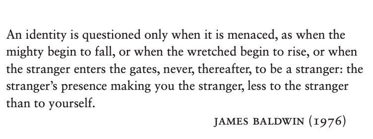 An identity is questioned only when it is menaced, as when the
mighty begin to fall, or when the wretched begin to rise, or when
the stranger enters the gates, never, thereafter, to be a stranger: the
stranger’s presence making you the stranger, less to the stranger
than to yourself.
James Baldwin (1976)