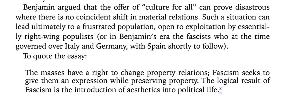 Benjamin argued that the offer of “culture for all” can prove disastrous where there is no coincident shift in material relations. Such a situation can lead ultimately to a frustrated population, open to exploitation by essentially right-wing populists (or in Benjamin’s era the fascists who at the time governed over Italy and Germany, with Spain shortly to follow).
To quote the essay:
The masses have a right to change property relations; Fascism seeks to give them an expression while preserving property. The logical result of Fascism is the introduction of aesthetics into political life