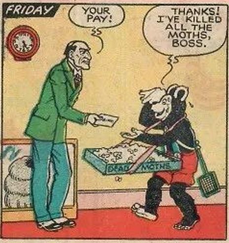 Biffo, exhausted and dripping with sweat, proudly presents his boss with a large open box filled with dead moths.
BOSS: Your pay!
BIFFO: Thanks! I've killed all the moths, boss.