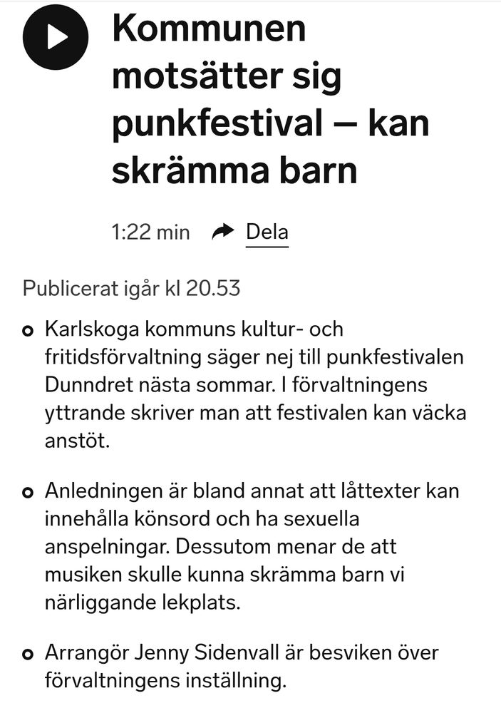 Sveriges Radio Örebro:
Kommunen motsätter sig punkfestival – kan skrämma barn
1:22 min
Dela

Publicerat igår kl 20.53

Karlskoga kommuns kultur- och fritidsförvaltning säger nej till punkfestivalen Dunndret nästa sommar. I förvaltningens yttrande skriver man att festivalen kan väcka anstöt.

Anledningen är bland annat att låttexter kan innehålla könsord och ha sexuella anspelningar. Dessutom menar de att musiken skulle kunna skrämma barn vi närliggande lekplats.

Arrangör Jenny Sidenvall är besviken över förvaltningens inställning.