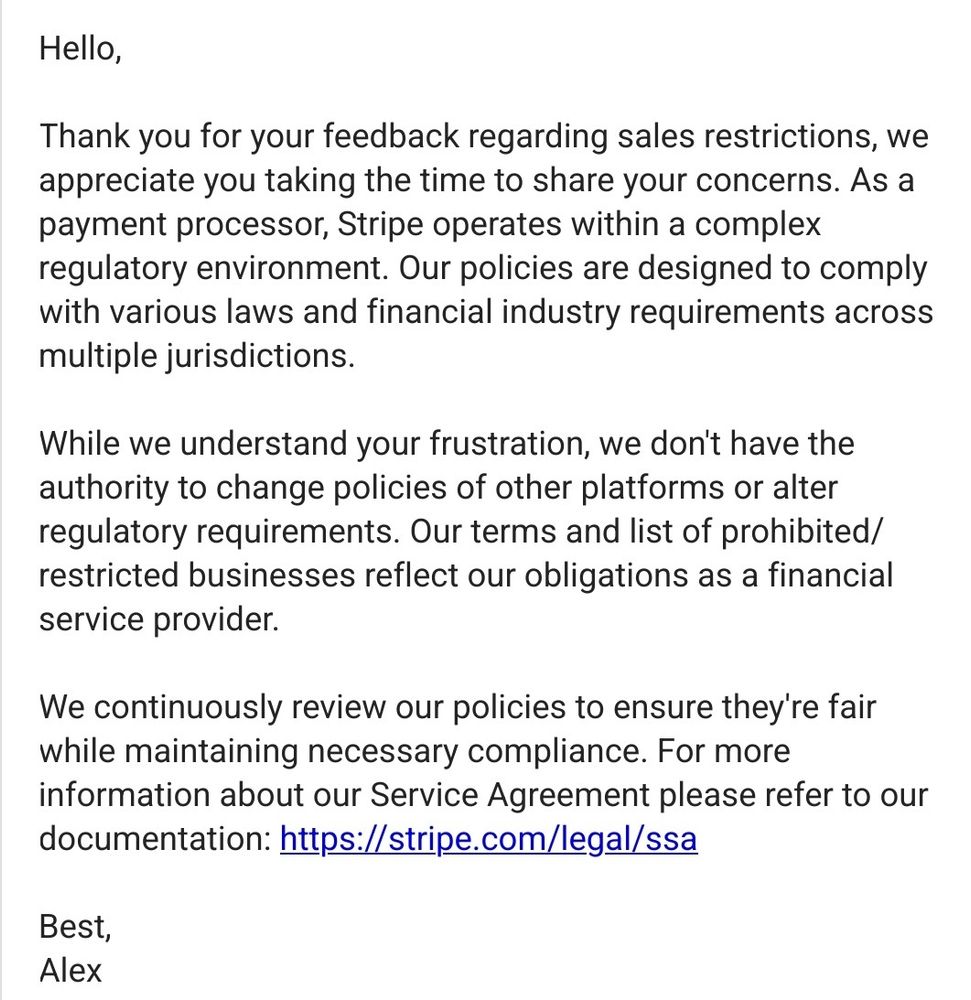 Hello,

Thank you for your feedback regarding sales restrictions, we appreciate you taking the time to share your concerns. As a payment processor, Stripe operates within a complex regulatory environment. Our policies are designed to comply with various laws and financial industry requirements across multiple jurisdictions.

While we understand your frustration, we don't have the authority to change policies of other platforms or alter regulatory requirements. Our terms and list of prohibited/restricted businesses reflect our obligations as a financial service provider.

We continuously review our policies to ensure they're fair while maintaining necessary compliance. For more information about our Service Agreement please refer to our documentation: https://stripe.com/legal/ssa

Best,
Alex