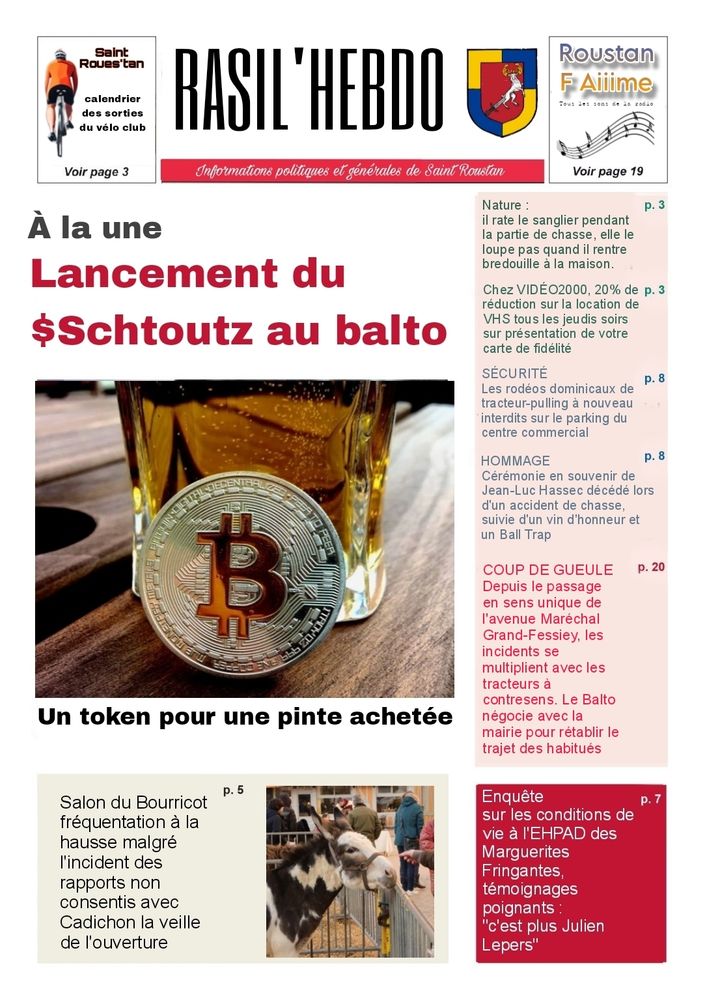 
RASIL'HEBDO
Informations politiques et générales de Saint Roustan

Pub Saint Roues'tan
calendrier des sorties du vélo club
Voir page 3
Pub Roustan F Ailime

À la une
Lancement du $Schtoutz au balto
Un token pour une pinte achetée

Salon du Bourricot fréquentation à la hausse malgré l'incident des rapports non consentis avec Cadichon la veille de l'ouverture

Nature:

il rate le sanglier pendant la partie de chasse, elle le loupe pas quand il rentre bredouille à la maison.

Chez VIDEO2000, 20% de réduction sur la location de VHS tous les jeudis soirs sur présentation de votre carte de fidélite

SECURITÉ
Les rodéos dominicaux de tracteur-pulling à nouveau interdits sur le parking du centre commercial

HOMMAGE
Cérémonie en souvenir de Jean-Luc Hassec décédé lors d'un accident de chasse, suivie d'un vin d'honneur et un Ball Trap

COUP DE GUEULE
Depuis le passage en sens unique de l'avenue Maréchal Grand-Fessiey, les incidents se multiplient avec les tracteurs à contresens. Le Balto négocie avec la mairie pour rétablir le trajet des habitués

Enquête
sur les conditions de vie à l'EHPAD des Marguerites Fringantes, témoignages poignants: "c'est plus Julien Lepers"
