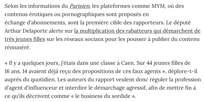 Selon les informations du Parisien, les plateformes comme MYM, où des contenus érotiques ou pornographiques sont proposés en échange d'abonnements, sont la première cible des rapporteurs. Le député Arthur Delaporte alerte sur la multiplication des rabatteurs qui démarchent de très jeunes filles sur les réseaux sociaux pour les pousser à publier du contenu rémunéré.

« Il y a quelques jours, j'étais dans une classe à Caen. Sur 44 jeunes filles de 16 ans, 14 avaient déjà reçu des propositions de ces faux agents », déplore-t-il auprès du quotidien. Les auteurs du rapport veulent donc réguler la profession d'agent d'influenceur et interdire le démarchage agressif, afin de mettre fin à ce qu'ils décrivent comme « le business du sordide ».