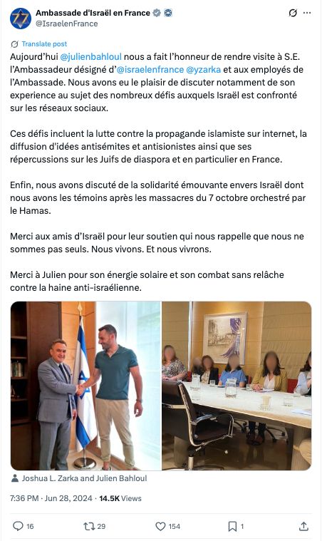 Ambassade d'Israël en France

@IsraelenFrance
Aujourd’hui 
@julienbahloul
 nous a fait l’honneur de rendre visite à S.E. l’Ambassadeur désigné d’
@israelenfrance
 
@yzarka
 et aux employés de l’Ambassade. Nous avons eu le plaisir de discuter notamment de son experience au sujet des nombreux défis auxquels Israël est confronté sur les réseaux sociaux. 

Ces défis incluent la lutte contre la propagande islamiste sur internet, la diffusion d'idées antisémites et antisionistes ainsi que ses répercussions sur les Juifs de diaspora et en particulier en France. 

Enfin, nous avons discuté de la solidarité émouvante envers Israël dont nous avons les témoins après les massacres du 7 octobre orchestré par le Hamas. 

Merci aux amis d’Israël pour leur soutien qui nous rappelle que nous ne sommes pas seuls. Nous vivons. Et nous vivrons. 

Merci à Julien pour son énergie solaire et son combat sans relâche contre la haine anti-israélienne.
Joshua L. Zarka and Julien Bahloul
7:36 PM · Jun 28, 2024
·
14.5K
 Views