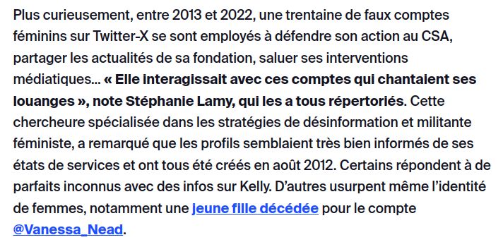 Extrait de l'article en lien :
"Plus curieusement, entre 2013 et 2022, une trentaine de faux comptes féminins sur Twitter-X se sont employés à défendre son action au CSA, partager les actualités de sa fondation, saluer ses interventions médiatiques… « Elle interagissait avec ces comptes qui chantaient ses louanges », note Stéphanie Lamy, qui les a tous répertoriés. Cette chercheure spécialisée dans les stratégies de désinformation et militante féministe, a remarqué que les profils semblaient très bien informés de ses états de services et ont tous été créés en août 2012. Certains répondent à de parfaits inconnus avec des infos sur Kelly. D’autres usurpent même l’identité de femmes, notamment une jeune fille décédée pour le compte @Vanessa_Nead."