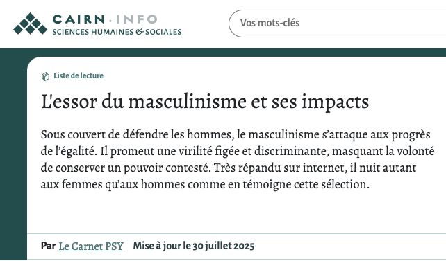  Liste de lecture
L'essor du masculinisme et ses impacts

Sous couvert de défendre les hommes, le masculinisme s’attaque aux progrès de l’égalité. Il promeut une virilité figée et discriminante, masquant la volonté de conserver un pouvoir contesté. Très répandu sur internet, il nuit autant aux femmes qu’aux hommes comme en témoigne cette sélection.

Suivre
Publications récentes de la liste de lecture
Couverture de Le discours de la « crise de la masculinité » comme refus de l'égalité entre les sexes : histoire d'une rhétorique antiféministeCouverture de Voilà que les hommes se communautarisentCouverture de Émergence des hérauts du masculinisme à la télévision. Soral, Zemmour et le discours contre la « féminisation de la société » (2000-2020)Couverture de MasculinismeCouverture de De la masculinité à l’anti-masculinisme : penser les rapports sociaux de sexe à partir d’une position sociale oppressiveCouverture de Formation professionnelle, antiféminisme et masculinisme dans l'enseignement secondaireCouverture de Homme gommé, père dégommé, limites non tracées…
Par
Le Carnet PSY
Mise à jour le 30 juillet 2025