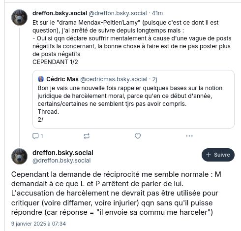 compte dreffon : "Et sur le "drama Mendax-Peltier/Lamy" (puisque c'est ce dont il est question), j'ai arrêté de suivre depuis longtemps mais :
- Oui si qqn déclare souffrir mentalement à cause d'une vague de posts négatifs la concernant, la bonne chose à faire est de ne pas poster plus de posts négatifs
CEPENDANT 1/2
Cependant la demande de réciprocité me semble normale : M demandait à ce que L et P arrêtent de parler de lui. 
L'accusation de harcèlement ne devrait pas être utilisée pour critiquer (voire diffamer, voire injurier) qqn sans qu'il puisse répondre (car réponse = "il envoie sa commu me harceler")"