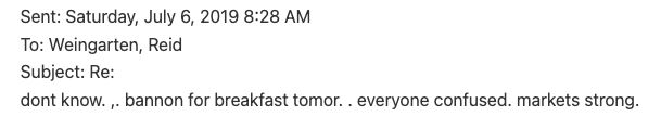 Sent: Saturday, July 6, 2019 8:28 AM 
To: Weingarten, Reid 
Subject: Re: 
dont know. ,. bannon for breakfast tomor. . everyone confused. markets strong. 