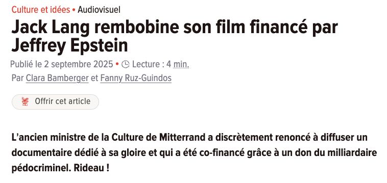Culture et idéesAudiovisuel-
Jack Lang rembobine son film financé par Jeffrey Epstein
Publié le 2 septembre 2025
Lecture : 4
min.
Par Clara Bamberger et Fanny Ruz-Guindos


Offrir cet article

L’ancien ministre de la Culture de Mitterrand a discrètement renoncé à diffuser un documentaire dédié à sa gloire et qui a été co-financé grâce à un don du milliardaire pédocriminel. Rideau !