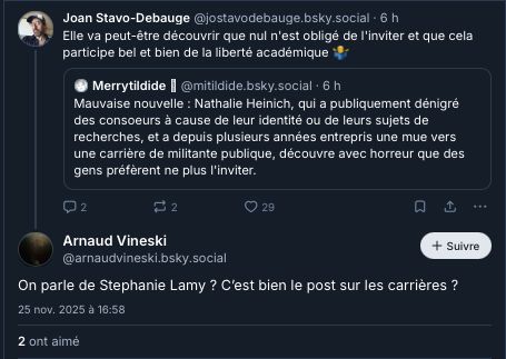 ‪Joan Stavo-Debauge‬
 ‪@jostavodebauge.bsky.social‬
· 6 h
Elle va peut-être découvrir que nul n'est obligé de l'inviter et que cela participe bel et bien de la liberté académique 🤷‍♂️

‪Merrytildide 🫎‬
 ‪@mitildide.bsky.social‬
· 6 h
Mauvaise nouvelle : Nathalie Heinich, qui a publiquement dénigré des consoeurs à cause de leur identité ou de leurs sujets de recherches, et a depuis plusieurs années entrepris une mue vers une carrière de militante publique, découvre avec horreur que des gens préfèrent ne plus l'inviter.

2

2

29




Arnaud Vineski
‪@arnaudvineski.bsky.social‬

Suivre
On parle de Stephanie Lamy ? C’est bien le post sur les carrières ?
25 nov. 2025 à 16:58
2 ont aimé