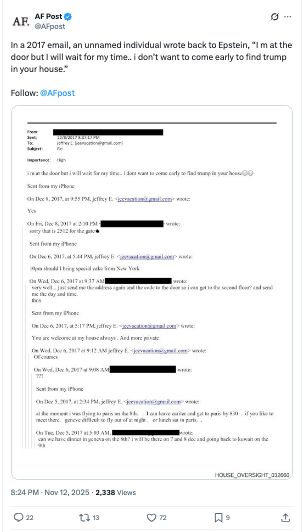 
AF Post
@AFpost
In a 2017 email, an unnamed individual wrote back to Epstein, “I m at the door but I will wait for my time.. i don’t want to come early to find trump in your house.”