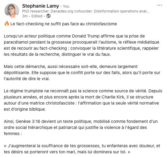 Stephanie LamyStephanie Lamy
 • YouYou
PhD researcher. Danaides.org cofounder. Disinformation operations analyst. Author of #AgoraToxica (2022) & #LaTerreurMasculiniste (2024). Feminist security studies.PhD researcher. Danaides.org cofounder. Disinformation operations analyst. Author of #AgoraToxica (2022) & #LaTerreurMasculiniste (2024). Feminist security studies.
3m • Edited •  3 minutes ago • Edited • Visible to anyone on or off LinkedIn

🔥 Le fact-checking ne suffit pas face au christofascisme

Lorsqu’un acteur politique comme Donald Trump affirme que la prise de paracétamol pendant la grossesse provoquerait l’autisme, le réflexe médiatique est de recourir au fact-checking : convoquer la littérature scientifique, rappeler les résultats de la recherche, distinguer le vrai du faux.

Mais cette démarche, aussi nécessaire soit-elle, demeure largement dépolitisante. Elle suppose que le conflit porte sur des faits, alors qu’il porte sur l’autorité de dire le vrai.

Le régime trumpiste ne reconnaît pas la science comme source de vérité. Depuis plusieurs années, et plus encore après la mort de Charlie Kirk, il se structure autour d’une matrice christofasciste : l’affirmation que la seule vérité normative est d’origine biblique.

Ainsi, Genèse 3:16 devient un texte politique, mobilisé comme fondement d’un ordre social hiérarchique et patriarcal qui justifie la violence à l'égard des femmes :

« J'augmenterai la souffrance de tes grossesses, tu enfanteras avec douleur, et tes désirs se porteront vers ton mari, mais lui dominera sur toi. »
